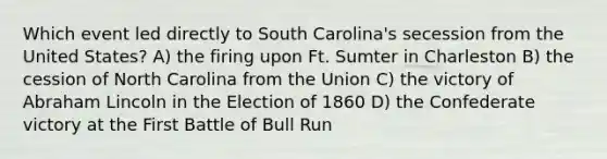 Which event led directly to South Carolina's secession from the United States? A) the firing upon Ft. Sumter in Charleston B) the cession of North Carolina from the Union C) the victory of Abraham Lincoln in the Election of 1860 D) the Confederate victory at the First Battle of Bull Run