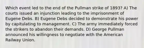 Which event led to the end of the Pullman strike of 1893? A) The courts issued an injunction leading to the imprisonment of Eugene Debs. B) Eugene Debs decided to demonstrate his power by capitulating to management. C) The army immediately forced the strikers to abandon their demands. D) George Pullman announced his willingness to negotiate with the American Railway Union.