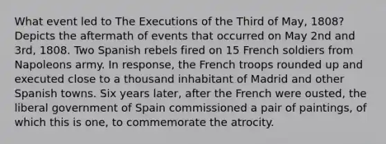 What event led to The Executions of the Third of May, 1808? Depicts the aftermath of events that occurred on May 2nd and 3rd, 1808. Two Spanish rebels fired on 15 French soldiers from Napoleons army. In response, the French troops rounded up and executed close to a thousand inhabitant of Madrid and other Spanish towns. Six years later, after the French were ousted, the liberal government of Spain commissioned a pair of paintings, of which this is one, to commemorate the atrocity.