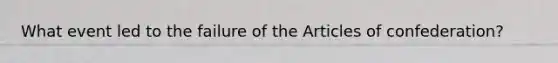 What event led to the failure of the Articles of confederation?