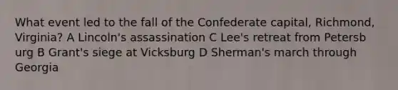 What event led to the fall of the Confederate capital, Richmond, Virginia? A Lincoln's assassination C Lee's retreat from Petersb urg B Grant's siege at Vicksburg D Sherman's march through Georgia