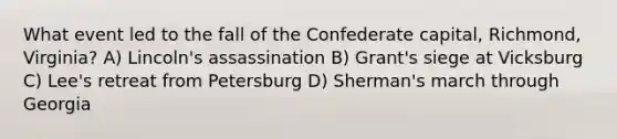 What event led to the fall of the Confederate capital, Richmond, Virginia? A) Lincoln's assassination B) Grant's siege at Vicksburg C) Lee's retreat from Petersburg D) Sherman's march through Georgia