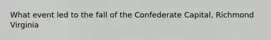 What event led to the fall of the Confederate Capital, Richmond Virginia