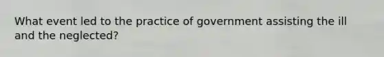 What event led to the practice of government assisting the ill and the neglected?