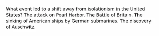 What event led to a shift away from isolationism in the United States? The attack on Pearl Harbor. The Battle of Britain. The sinking of American ships by German submarines. The discovery of Auschwitz.