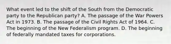 What event led to the shift of the South from the Democratic party to the Republican party? A. The passage of the War Powers Act in 1973. B. The passage of the Civil Rights Act of 1964. C. The beginning of the New Federalism program. D. The beginning of federally mandated taxes for corporations.