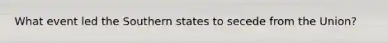 What event led the Southern states to secede from the Union?