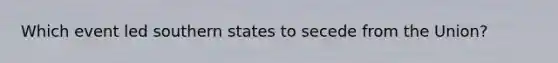 Which event led southern states to secede from the Union?