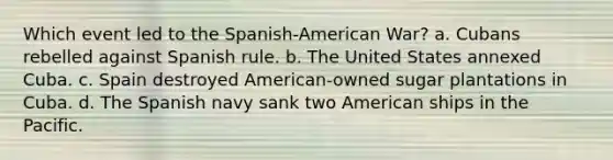 Which event led to the Spanish-American War? a. Cubans rebelled against Spanish rule. b. The United States annexed Cuba. c. Spain destroyed American-owned sugar plantations in Cuba. d. The Spanish navy sank two American ships in the Pacific.