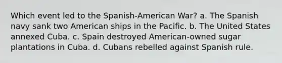 Which event led to the Spanish-American War? a. The Spanish navy sank two American ships in the Pacific. b. The United States annexed Cuba. c. Spain destroyed American-owned sugar plantations in Cuba. d. Cubans rebelled against Spanish rule.