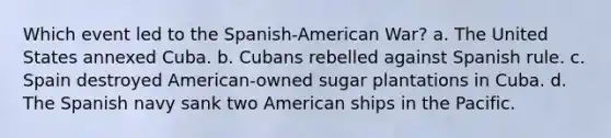 Which event led to the Spanish-American War? a. The United States annexed Cuba. b. Cubans rebelled against Spanish rule. c. Spain destroyed American-owned sugar plantations in Cuba. d. The Spanish navy sank two American ships in the Pacific.