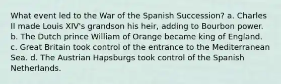 What event led to the War of the Spanish Succession? a. Charles II made Louis XIV's grandson his heir, adding to Bourbon power. b. The Dutch prince William of Orange became king of England. c. Great Britain took control of the entrance to the Mediterranean Sea. d. The Austrian Hapsburgs took control of the Spanish Netherlands.