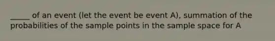 _____ of an event (let the event be event A), summation of the probabilities of the sample points in the sample space for A