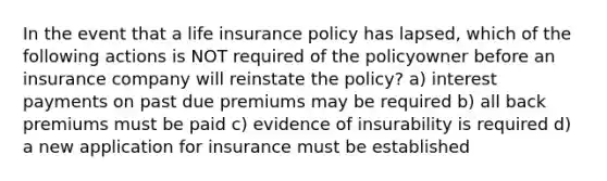 In the event that a life insurance policy has lapsed, which of the following actions is NOT required of the policyowner before an insurance company will reinstate the policy? a) interest payments on past due premiums may be required b) all back premiums must be paid c) evidence of insurability is required d) a new application for insurance must be established