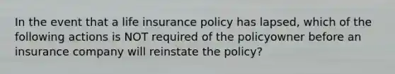 In the event that a life insurance policy has lapsed, which of the following actions is NOT required of the policyowner before an insurance company will reinstate the policy?