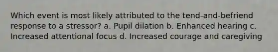 Which event is most likely attributed to the tend-and-befriend response to a stressor? a. Pupil dilation b. Enhanced hearing c. Increased attentional focus d. Increased courage and caregiving