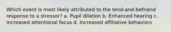 Which event is most likely attributed to the tend-and-befriend response to a stressor? a. Pupil dilation b. Enhanced hearing c. Increased attentional focus d. Increased affiliative behaviors