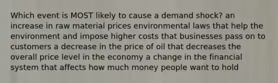 Which event is MOST likely to cause a demand shock? an increase in raw material prices environmental laws that help the environment and impose higher costs that businesses pass on to customers a decrease in the price of oil that decreases the overall price level in the economy a change in the financial system that affects how much money people want to hold