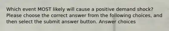 Which event MOST likely will cause a positive demand shock? Please choose the correct answer from the following choices, and then select the submit answer button. Answer choices