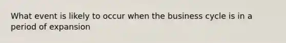 What event is likely to occur when the business cycle is in a period of expansion
