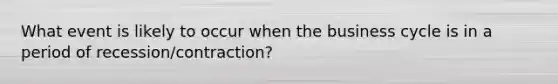 What event is likely to occur when the business cycle is in a period of recession/contraction?