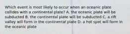 Which event is most likely to occur when an oceanic plate collides with a continental plate? A. the oceanic plate will be subducted B. the continental plate will be subducted C. a rift valley will form in the continental plate D. a hot spot will form in the oceanic plate