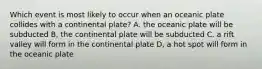 Which event is most likely to occur when an oceanic plate collides with a continental plate? A. the oceanic plate will be subducted B, the continental plate will be subducted C. a rift valley will form in the continental plate D, a hot spot will form in the oceanic plate