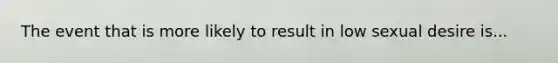 The event that is more likely to result in low sexual desire is...