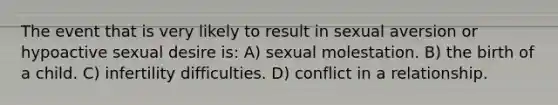 The event that is very likely to result in sexual aversion or hypoactive sexual desire is: A) sexual molestation. B) the birth of a child. C) infertility difficulties. D) conflict in a relationship.