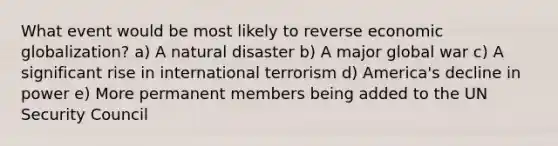 What event would be most likely to reverse economic globalization? a) A natural disaster b) A major global war c) A significant rise in international terrorism d) America's decline in power e) More permanent members being added to the UN Security Council