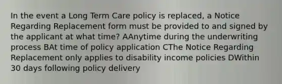 In the event a Long Term Care policy is replaced, a Notice Regarding Replacement form must be provided to and signed by the applicant at what time? AAnytime during the underwriting process BAt time of policy application CThe Notice Regarding Replacement only applies to disability income policies DWithin 30 days following policy delivery