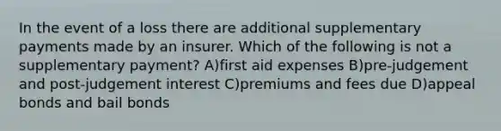 In the event of a loss there are additional supplementary payments made by an insurer. Which of the following is not a supplementary payment? A)first aid expenses B)pre-judgement and post-judgement interest C)premiums and fees due D)appeal bonds and bail bonds