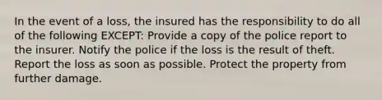 In the event of a loss, the insured has the responsibility to do all of the following EXCEPT: Provide a copy of the police report to the insurer. Notify the police if the loss is the result of theft. Report the loss as soon as possible. Protect the property from further damage.