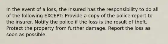 In the event of a loss, the insured has the responsibility to do all of the following EXCEPT: Provide a copy of the police report to the insurer. Notify the police if the loss is the result of theft. Protect the property from further damage. Report the loss as soon as possible.