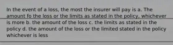 In the event of a loss, the most the insurer will pay is a. The amount fo the loss or the limits as stated in the policy, whichever is more b. the amount of the loss c. the limits as stated in the policy d. the amount of the loss or the limited stated in the policy whichever is less