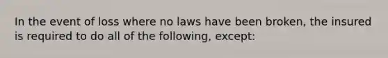 In the event of loss where no laws have been broken, the insured is required to do all of the following, except: