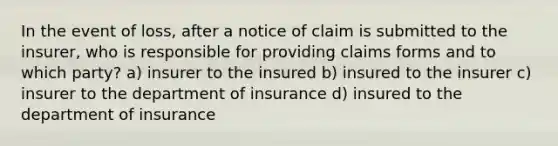 In the event of loss, after a notice of claim is submitted to the insurer, who is responsible for providing claims forms and to which party? a) insurer to the insured b) insured to the insurer c) insurer to the department of insurance d) insured to the department of insurance