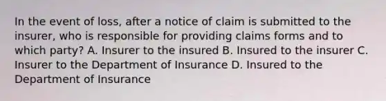 In the event of loss, after a notice of claim is submitted to the insurer, who is responsible for providing claims forms and to which party? A. Insurer to the insured B. Insured to the insurer C. Insurer to the Department of Insurance D. Insured to the Department of Insurance