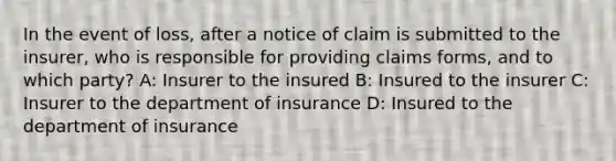 In the event of loss, after a notice of claim is submitted to the insurer, who is responsible for providing claims forms, and to which party? A: Insurer to the insured B: Insured to the insurer C: Insurer to the department of insurance D: Insured to the department of insurance