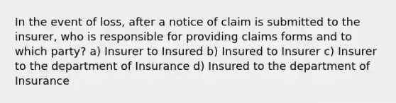 In the event of loss, after a notice of claim is submitted to the insurer, who is responsible for providing claims forms and to which party? a) Insurer to Insured b) Insured to Insurer c) Insurer to the department of Insurance d) Insured to the department of Insurance