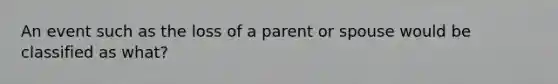 An event such as the loss of a parent or spouse would be classified as what?