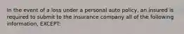 In the event of a loss under a personal auto policy, an insured is required to submit to the insurance company all of the following information, EXCEPT: