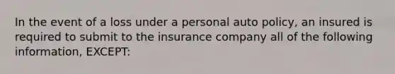 In the event of a loss under a personal auto policy, an insured is required to submit to the insurance company all of the following information, EXCEPT: