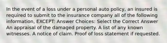 In the event of a loss under a personal auto policy, an insured is required to submit to the insurance company all of the following information, EXCEPT: Answer Choices: Select the Correct Answer An appraisal of the damaged property. A list of any known witnesses. A notice of claim. Proof of loss statement if requested.