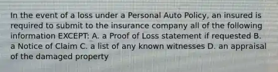 In the event of a loss under a Personal Auto Policy, an insured is required to submit to the insurance company all of the following information EXCEPT: A. a Proof of Loss statement if requested B. a Notice of Claim C. a list of any known witnesses D. an appraisal of the damaged property