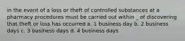 in the event of a loss or theft of controlled substances at a pharmacy procedures must be carried out within _ of discovering that theft or loss has occurred a. 1 business day b. 2 business days c. 3 business days d. 4 business days