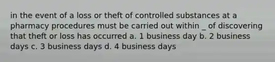 in the event of a loss or theft of controlled substances at a pharmacy procedures must be carried out within _ of discovering that theft or loss has occurred a. 1 business day b. 2 business days c. 3 business days d. 4 business days