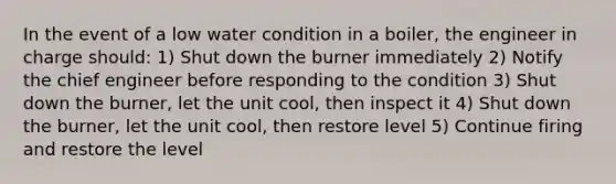 In the event of a low water condition in a boiler, the engineer in charge should: 1) Shut down the burner immediately 2) Notify the chief engineer before responding to the condition 3) Shut down the burner, let the unit cool, then inspect it 4) Shut down the burner, let the unit cool, then restore level 5) Continue firing and restore the level