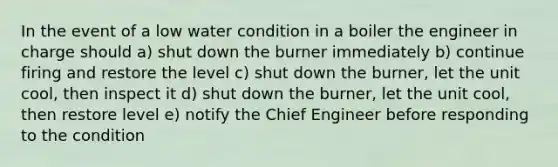 In the event of a low water condition in a boiler the engineer in charge should a) shut down the burner immediately b) continue firing and restore the level c) shut down the burner, let the unit cool, then inspect it d) shut down the burner, let the unit cool, then restore level e) notify the Chief Engineer before responding to the condition