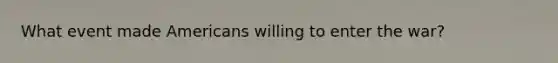 What event made Americans willing to enter the war?